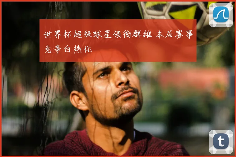 世界杯超级球星领衔群雄 本届赛事竞争白热化