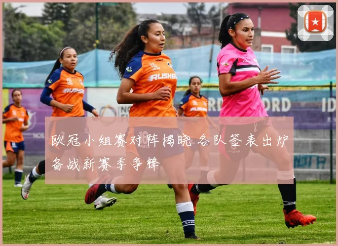 欧冠小组赛对阵揭晓 各队签表出炉备战新赛季争锋