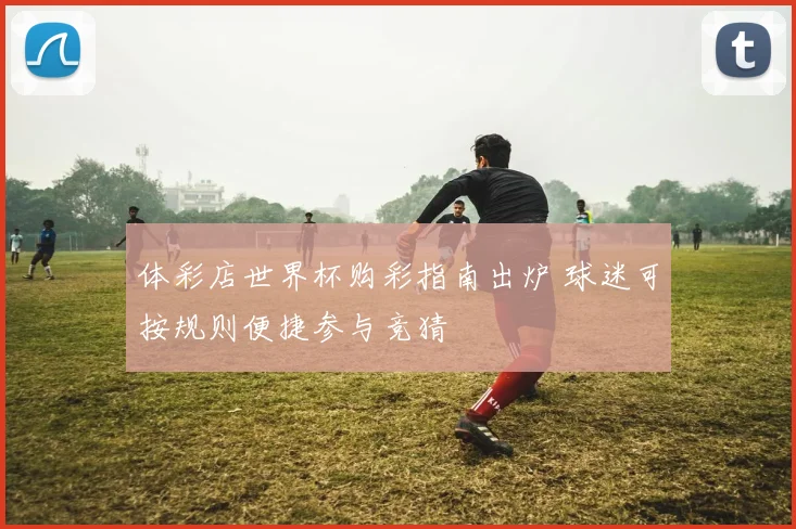 体彩店世界杯购彩指南出炉 球迷可按规则便捷参与竞猜