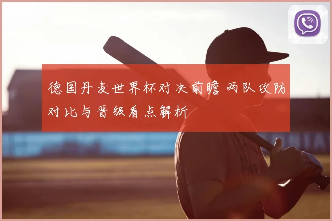德国丹麦世界杯对决前瞻 两队攻防对比与晋级看点解析
