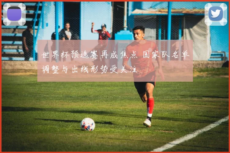 世界杯预选赛再成焦点 国家队名单调整与出线形势受关注