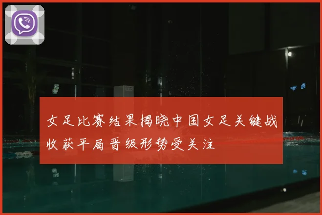 女足比赛结果揭晓中国女足关键战收获平局晋级形势受关注
