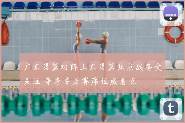 广东男篮对阵山东男篮焦点战备受关注 争夺季后赛席位成看点