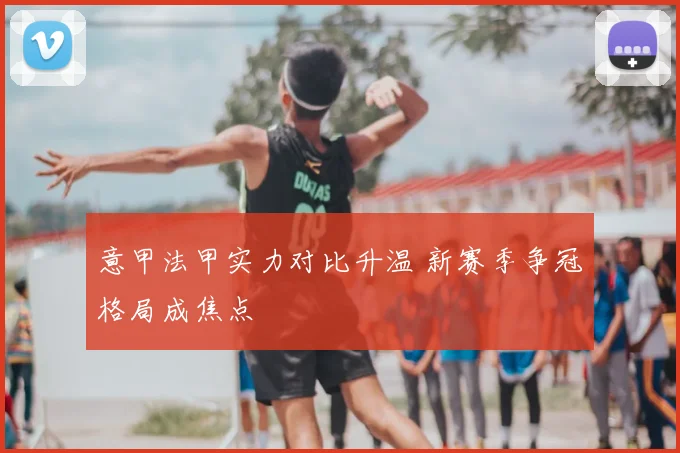 意甲法甲实力对比升温 新赛季争冠格局成焦点