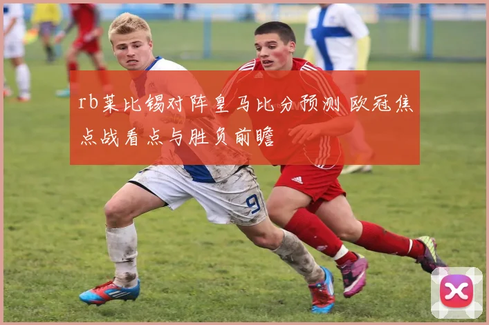 rb莱比锡对阵皇马比分预测 欧冠焦点战看点与胜负前瞻