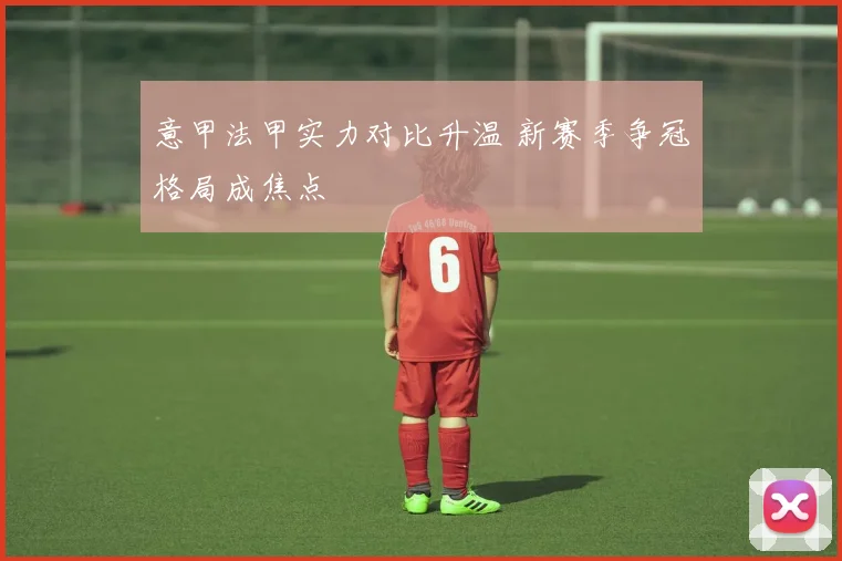 意甲法甲实力对比升温 新赛季争冠格局成焦点