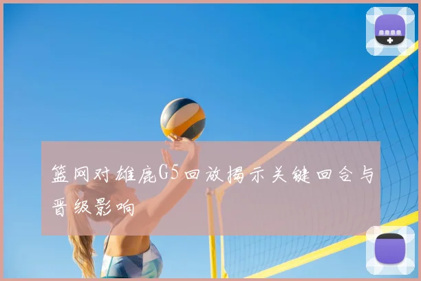 篮网对雄鹿G5回放揭示关键回合与晋级影响