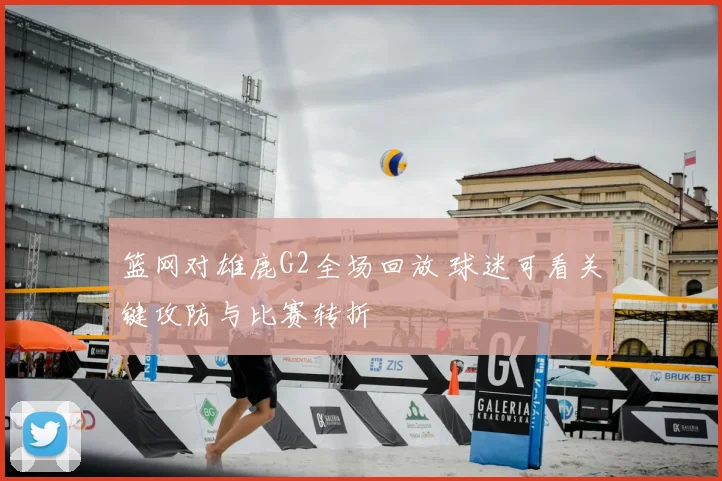 篮网对雄鹿G2全场回放 球迷可看关键攻防与比赛转折
