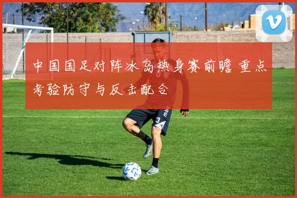 中国国足对阵冰岛热身赛前瞻 重点考验防守与反击配合