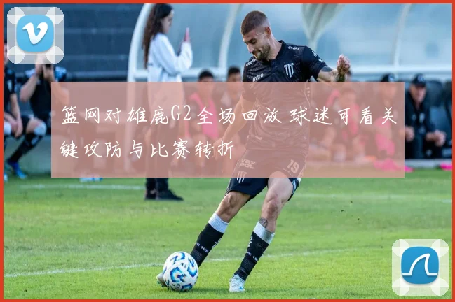 篮网对雄鹿G2全场回放 球迷可看关键攻防与比赛转折