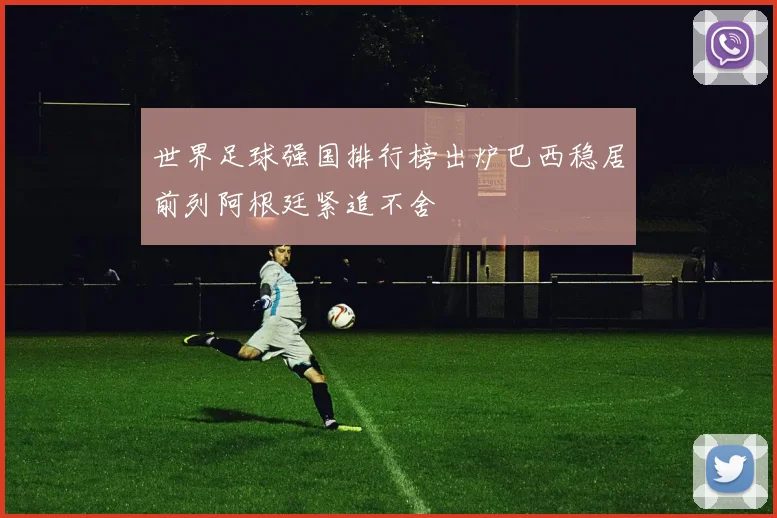 世界足球强国排行榜出炉巴西稳居前列阿根廷紧追不舍