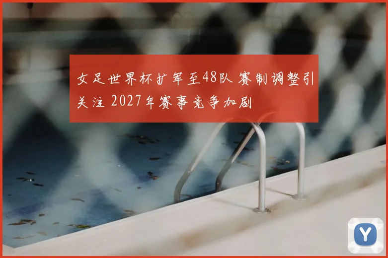 女足世界杯扩军至48队 赛制调整引关注 2027年赛事竞争加剧