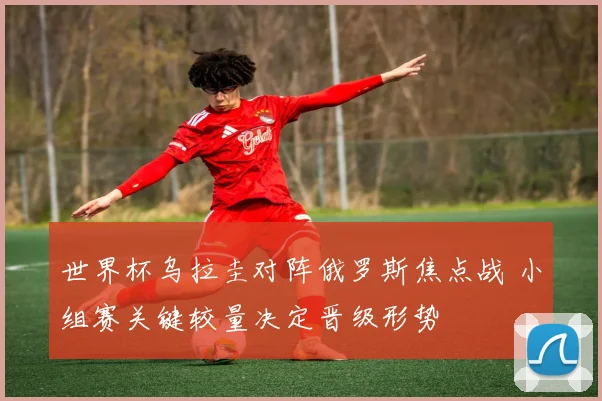 世界杯乌拉圭对阵俄罗斯焦点战 小组赛关键较量决定晋级形势