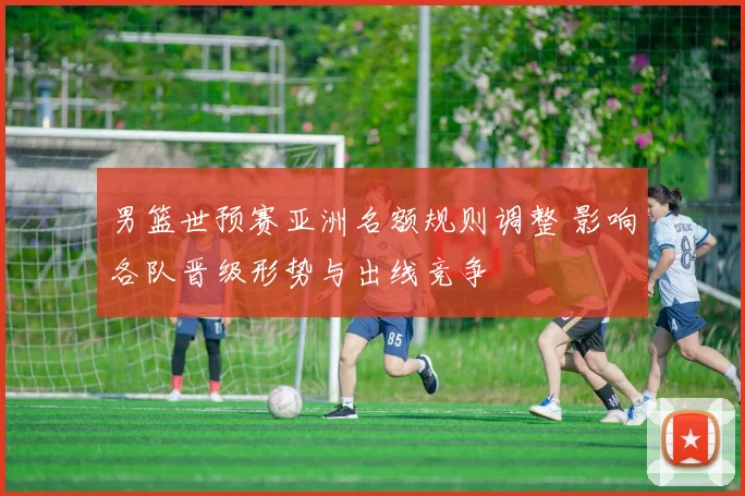 男篮世预赛亚洲名额规则调整 影响各队晋级形势与出线竞争
