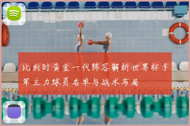 比利时黄金一代阵容解析世界杯季军主力球员名单与战术布局