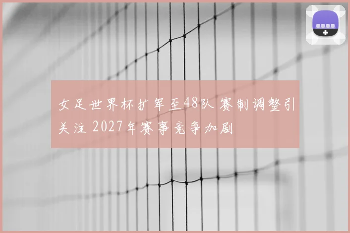 女足世界杯扩军至48队 赛制调整引关注 2027年赛事竞争加剧