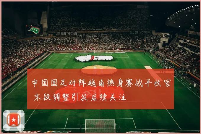 中国国足对阵越南热身赛战平收官 末段调整引发后续关注
