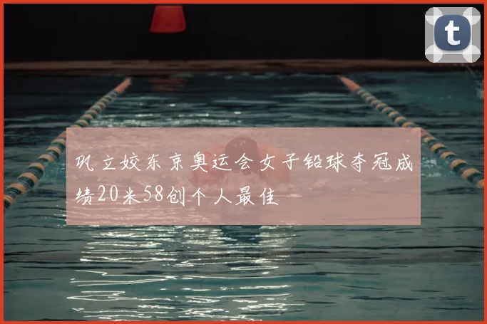 巩立姣东京奥运会女子铅球夺冠成绩20米58创个人最佳