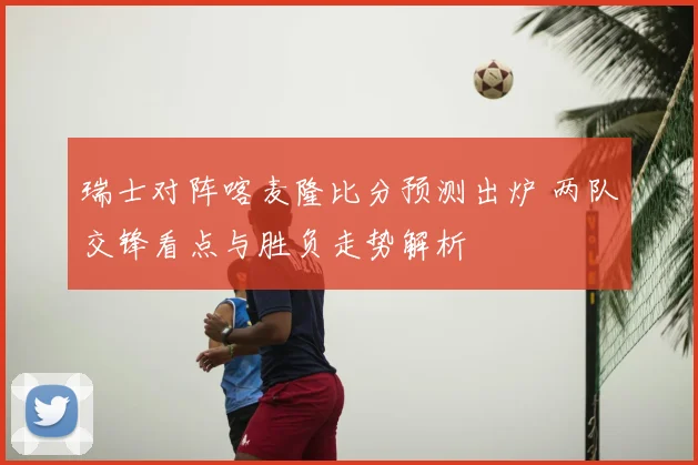 瑞士对阵喀麦隆比分预测出炉 两队交锋看点与胜负走势解析