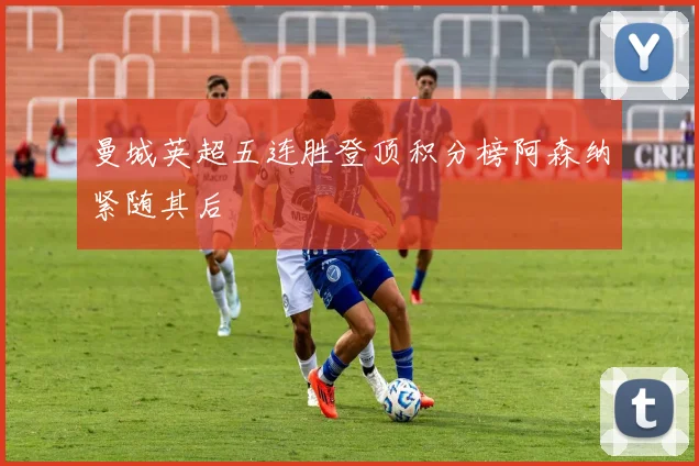 曼城英超五连胜登顶积分榜阿森纳紧随其后