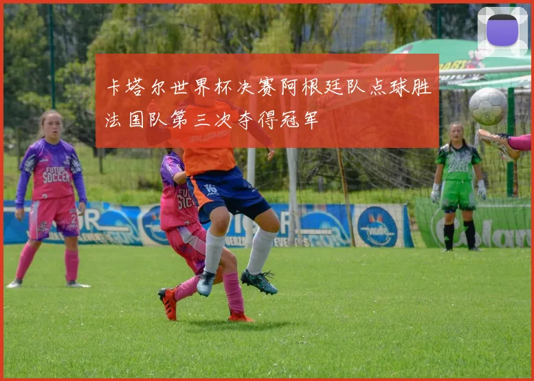 卡塔尔世界杯决赛阿根廷队点球胜法国队第三次夺得冠军