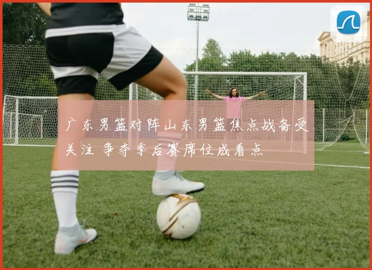 广东男篮对阵山东男篮焦点战备受关注 争夺季后赛席位成看点