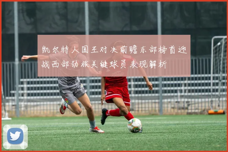 凯尔特人国王对决前瞻东部榜首迎战西部劲旅关键球员表现解析