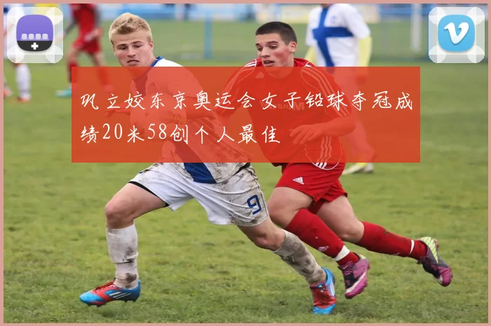 巩立姣东京奥运会女子铅球夺冠成绩20米58创个人最佳