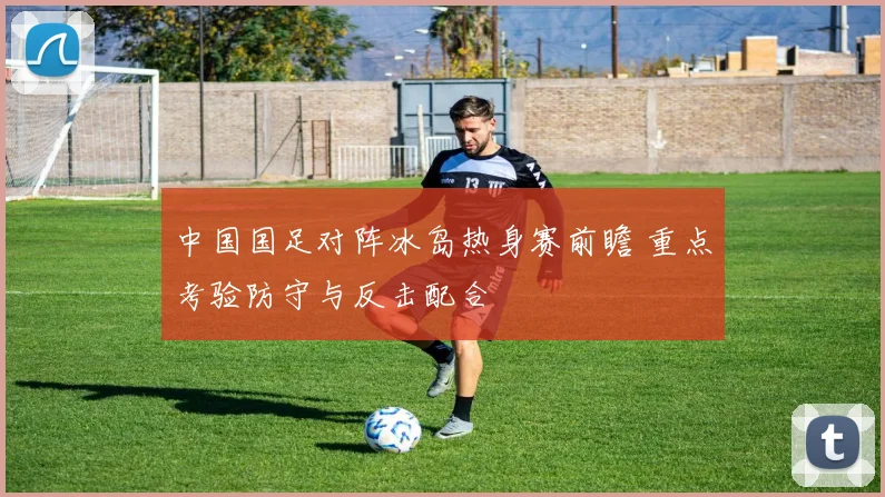 中国国足对阵冰岛热身赛前瞻 重点考验防守与反击配合