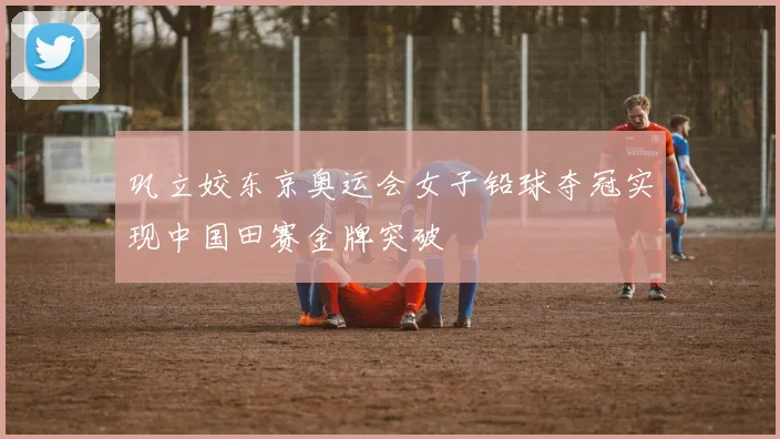 巩立姣东京奥运会女子铅球夺冠实现中国田赛金牌突破