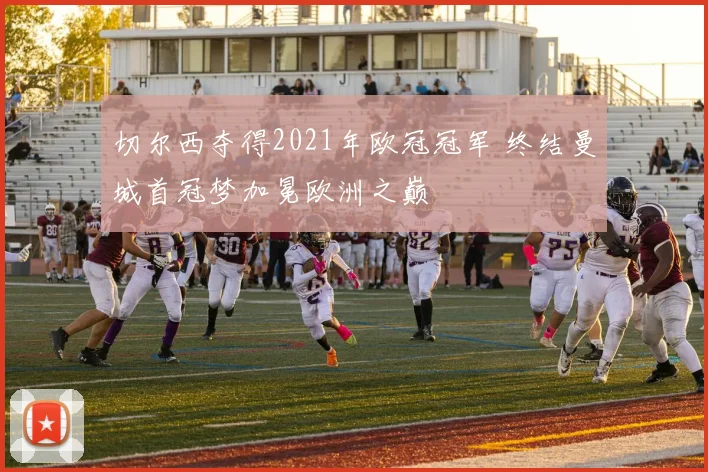切尔西夺得2021年欧冠冠军 终结曼城首冠梦加冕欧洲之巅