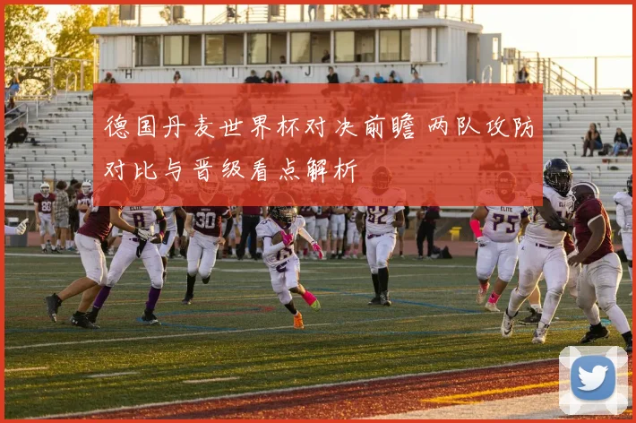 德国丹麦世界杯对决前瞻 两队攻防对比与晋级看点解析