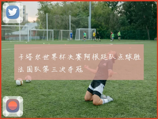 卡塔尔世界杯决赛阿根廷队点球胜法国队第三次夺冠