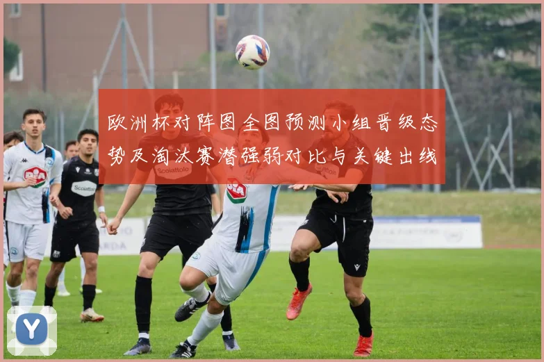 欧洲杯对阵图全图预测小组晋级态势及淘汰赛潜强弱对比与关键出线看点